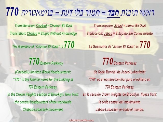 
Transliteration: Chabad = Chamor Bli Daat
Translation: Chabad = Stupid Without Knowledge
The Gematria of Chamor Bli Daat is 770

Transcripci�n: Jabad = Jamor Bli Daat
Traducci�n: Jabad = Est�pido Sin Conocimiento
La Guematria de Jamor Bli Daat es 770

770 Eastern Parkway 
(Chabad-Lubavitch World Headquarters): 
770 is the familiar name for the building at
770 Eastern Parkway, 
in the Crown Heights section of Brooklyn, New York; 
the central headquarters of the worldwide 
Chabad-Lubavitch movement. 

770 Eastern Parkway 
(la Sede Mundial de Jabad-Lubavitch):
770 es el nombre familiar para el edificio en
770 Eastern Parkway,
en la secci�n Crown Heights de Brooklyn, Nueva York;
la sede central del movimiento 
Jabad-Lubavitch en todo el mundo.
